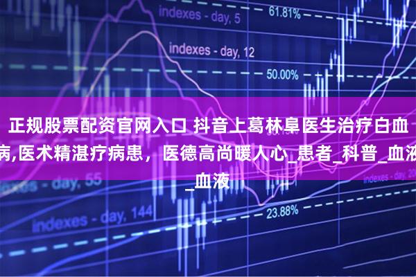 正规股票配资官网入口 抖音上葛林阜医生治疗白血病,医术精湛疗病患，医德高尚暖人心_患者_科普_血液