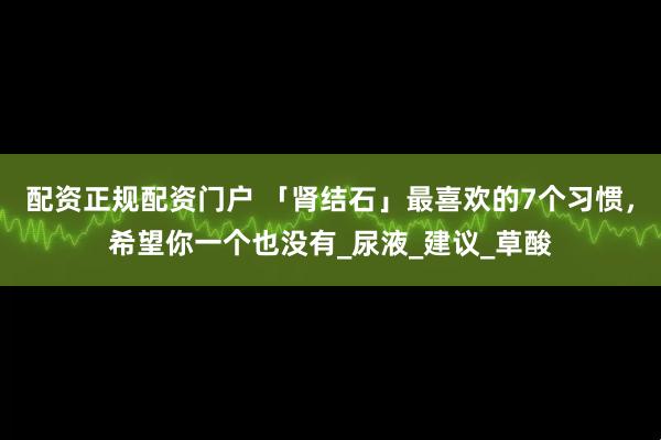 配资正规配资门户 「肾结石」最喜欢的7个习惯，希望你一个也没有_尿液_建议_草酸
