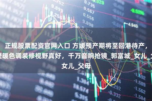正规股票配资官网入口 方媛预产期将至回港待产，别墅暖色调装修视野真好，千万音响抢镜_郭富城_女儿_父母
