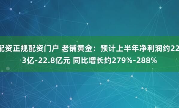 配资正规配资门户 老铺黄金：预计上半年净利润约22.3亿-22.8亿元 同比增长约279%-288%