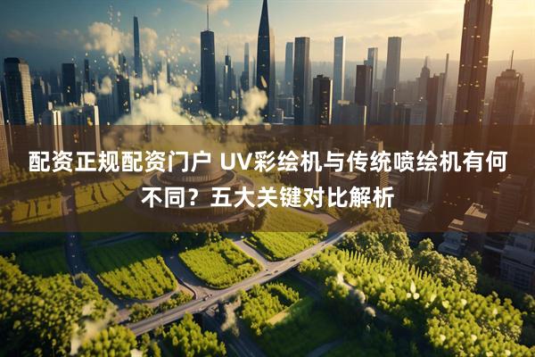 配资正规配资门户 UV彩绘机与传统喷绘机有何不同？五大关键对比解析