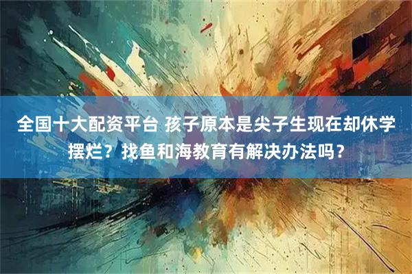 全国十大配资平台 孩子原本是尖子生现在却休学摆烂？找鱼和海教育有解决办法吗？