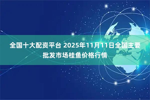 全国十大配资平台 2025年11月11日全国主要批发市场桂鱼价格行情