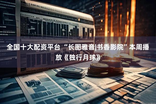 全国十大配资平台 “长图雅音|书香影院”本周播放《独行月球》