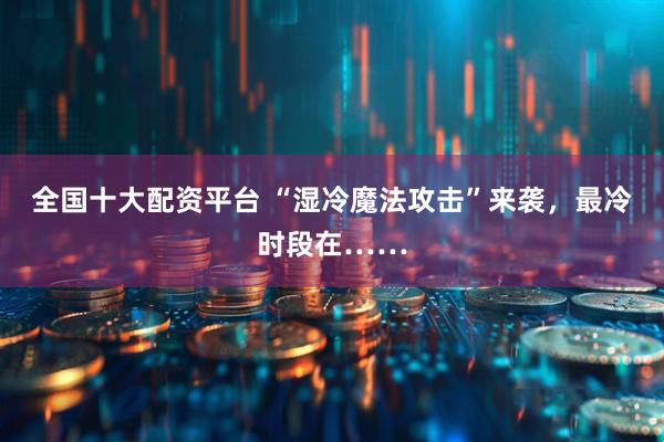 全国十大配资平台 “湿冷魔法攻击”来袭，最冷时段在……