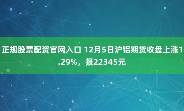 正规股票配资官网入口 12月5日沪铝期货收盘上涨1.29%，报22345元