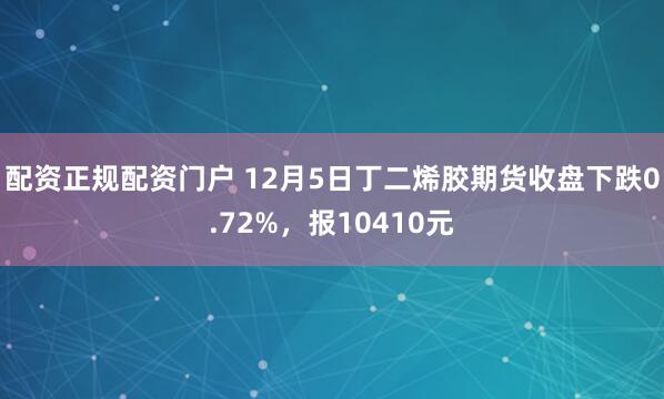 配资正规配资门户 12月5日丁二烯胶期货收盘下跌0.72%，报10410元