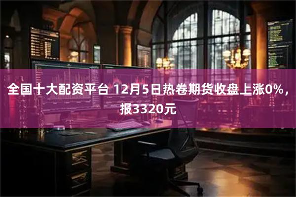 全国十大配资平台 12月5日热卷期货收盘上涨0%，报3320元